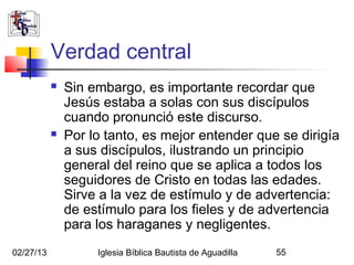 Verdad central
              Sin embargo, es importante recordar que
               Jesús estaba a solas con sus discípulos
               cuando pronunció este discurso.
              Por lo tanto, es mejor entender que se dirigía
               a sus discípulos, ilustrando un principio
               general del reino que se aplica a todos los
               seguidores de Cristo en todas las edades.
               Sirve a la vez de estímulo y de advertencia:
               de estímulo para los fieles y de advertencia
               para los haraganes y negligentes.
02/27/13            Iglesia Bíblica Bautista de Aguadilla   55
 