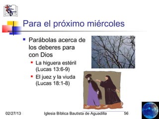 Para el próximo miércoles
              Parábolas acerca de
               los deberes para
               con Dios
                  La higuera estéril
                   (Lucas 13:6-9)
                  El juez y la viuda
                   (Lucas 18:1-8)




02/27/13              Iglesia Bíblica Bautista de Aguadilla   56
 