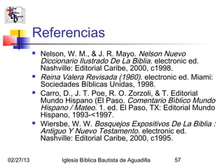 Referencias
              Nelson, W. M., & J. R. Mayo. Nelson Nuevo
               Diccionario Ilustrado De La Biblia. electronic ed.
               Nashville: Editorial Caribe, 2000, c1998.
              Reina Valera Revisada (1960). electronic ed. Miami:
               Sociedades Bíblicas Unidas, 1998.
              Carro, D., J. T. Poe, R. O. Zorzoli, & T. Editorial
               Mundo Hispano (El Paso. Comentario Bı́blico Mundo
               Hispano / Mateo. 1. ed. El Paso, TX: Editorial Mundo
               Hispano, 1993-<1997.
              Wiersbe, W. W. Bosquejos Expositivos De La Biblia :
               Antiguo Y Nuevo Testamento. electronic ed.
               Nashville: Editorial Caribe, 2000, c1995.

02/27/13             Iglesia Bíblica Bautista de Aguadilla   57
 