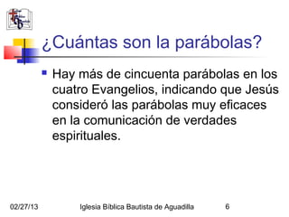 ¿Cuántas son la parábolas?
              Hay más de cincuenta parábolas en los
               cuatro Evangelios, indicando que Jesús
               consideró las parábolas muy eficaces
               en la comunicación de verdades
               espirituales.




02/27/13           Iglesia Bíblica Bautista de Aguadilla   6
 