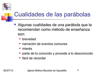 Cualidades de las parábolas
              Algunas cualidades de una parábola que la
               recomiendan como método de enseñanza
               son:
                  brevedad
                  narración de eventos comunes
                  interés
                  parte de lo conocido y procede a lo desconocido
                  fácil de recordar


02/27/13              Iglesia Bíblica Bautista de Aguadilla   7
 