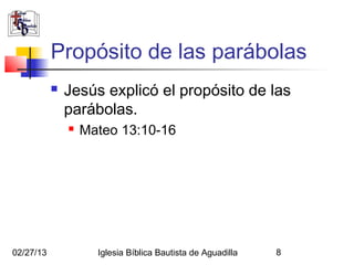 Propósito de las parábolas
              Jesús explicó el propósito de las
               parábolas.
                  Mateo 13:10-16




02/27/13             Iglesia Bíblica Bautista de Aguadilla   8
 