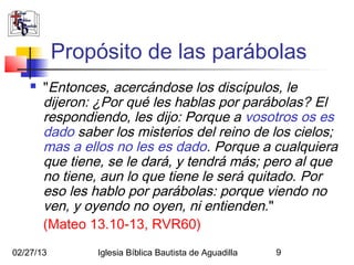 Propósito de las parábolas
       "Entonces, acercándose los discípulos, le
        dijeron: ¿Por qué les hablas por parábolas? El
        respondiendo, les dijo: Porque a vosotros os es
        dado saber los misterios del reino de los cielos;
        mas a ellos no les es dado. Porque a cualquiera
        que tiene, se le dará, y tendrá más; pero al que
        no tiene, aun lo que tiene le será quitado. Por
        eso les hablo por parábolas: porque viendo no
        ven, y oyendo no oyen, ni entienden. "
        (Mateo 13.10-13, RVR60)
02/27/13         Iglesia Bíblica Bautista de Aguadilla   9
 