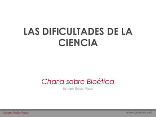 LAS DIFICULTADES DE LA
CIENCIA
Charla sobre Bioética
Ismael Rojas Pozo
 