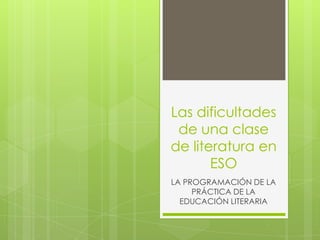 Las dificultades
 de una clase
de literatura en
       ESO
LA PROGRAMACIÓN DE LA
     PRÁCTICA DE LA
  EDUCACIÓN LITERARIA
 