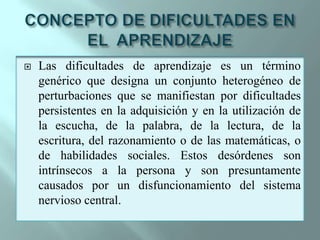 CONCEPTO DE DIFICULTADES EN EL  APRENDIZAJELas dificultades de aprendizaje es un término genérico que designa un conjunto heterogéneo de perturbaciones que se manifiestan por dificultades persistentes en la adquisición y en la utilización de la escucha, de la palabra, de la lectura, de la escritura, del razonamiento o de las matemáticas, o de habilidades sociales. Estos desórdenes son intrínsecos a la persona y son presuntamente causados por un disfuncionamiento del sistema nervioso central.