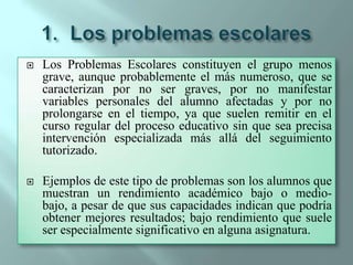 Los problemas escolaresLos Problemas Escolares constituyen el grupo menos grave, aunque probablemente el más numeroso, que se caracterizan por no ser graves, por no manifestar variables personales del alumno afectadas y por no prolongarse en el tiempo, ya que suelen remitir en el curso regular del proceso educativo sin que sea precisa intervención especializada más allá del seguimiento tutorizado.Ejemplos de este tipo de problemas son los alumnos que muestran un rendimiento académico bajo o medio-bajo, a pesar de que sus capacidades indican que podría obtener mejores resultados; bajo rendimiento que suele ser especialmente significativo en alguna asignatura.