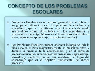 CONCEPTO DE LOS PROBLEMAS ESCOLARESProblemas Escolares es un término general que se refiere a un grupo de alteraciones en los procesos de enseñanza y aprendizaje, que se manifiestan –con frecuencia de modo inespecífico- como dificultades en los aprendizajes y adaptación escolar (problemas en determinados contenidos o áreas, lagunas de aprendizaje, inadaptación escolar). Los Problemas Escolares pueden aparecer lo largo de toda la vida escolar, si bien mayoritariamente se presentan antes y durante la niñez o de la adolescencia, y en el curso de procesos educativo intencionales de enseñanza y aprendizaje, formales y escolares, en los que interfieren el logro del aprendizaje que es el objetivo fundamental de dichos procesos.