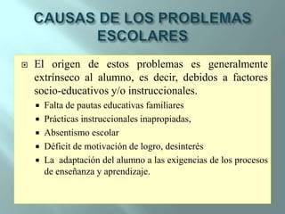 CAUSAS DE LOS PROBLEMAS ESCOLARESEl origen de estos problemas es generalmente extrínseco al alumno, es decir, debidos a factores socio-educativos y/o instruccionales.Falta de pautas educativas familiaresPrácticas instruccionales inapropiadas,Absentismo escolarDéficit de motivación de logro, desinterésLa  adaptación del alumno a las exigencias de los procesos de enseñanza y aprendizaje. 