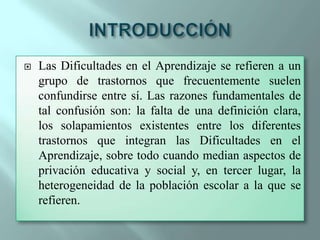 INTRODUCCIÓNLas Dificultades en el Aprendizaje se refieren a un grupo de trastornos que frecuentemente suelen confundirse entre sí. Las razones fundamentales de tal confusión son: la falta de una definición clara, los solapamientos existentes entre los diferentes trastornos que integran las Dificultades en el Aprendizaje, sobre todo cuando median aspectos de privación educativa y social y, en tercer lugar, la heterogeneidad de la población escolar a la que se refieren.