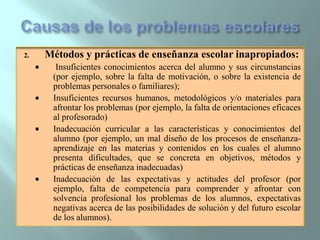 Causas de los problemas escolares Métodos y prácticas de enseñanza escolar inapropiados:Insuficientes conocimientos acerca del alumno y sus circunstancias (por ejemplo, sobre la falta de motivación, o sobre la existencia de problemas personales o familiares);Insuficientes recursos humanos, metodológicos y/o materiales para afrontar los problemas (por ejemplo, la falta de orientaciones eficaces al profesorado)Inadecuación curricular a las características y conocimientos del alumno (por ejemplo, un mal diseño de los procesos de enseñanza-aprendizaje en las materias y contenidos en los cuales el alumno presenta dificultades, que se concreta en objetivos, métodos y prácticas de enseñanza inadecuadas)Inadecuación de las expectativas y actitudes del profesor (por ejemplo, falta de competencia para comprender y afrontar con solvencia profesional los problemas de los alumnos, expectativas negativas acerca de las posibilidades de solución y del futuro escolar de los alumnos).