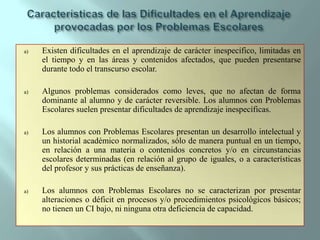 Características de las Dificultades en el Aprendizaje provocadas por los Problemas EscolaresExisten dificultades en el aprendizaje de carácter inespecífico, limitadas en el tiempo y en las áreas y contenidos afectados, que pueden presentarse durante todo el transcurso escolar.Algunos problemas considerados como leves, que no afectan de forma dominante al alumno y de carácter reversible. Los alumnos con Problemas Escolares suelen presentar dificultades de aprendizaje inespecíficas.Los alumnos con Problemas Escolares presentan un desarrollo intelectual y un historial académico normalizados, sólo de manera puntual en un tiempo, en relación a una materia o contenidos concretos y/o en circunstancias escolares determinadas (en relación al grupo de iguales, o a características del profesor y sus prácticas de enseñanza).Los alumnos con Problemas Escolares no se caracterizan por presentar alteraciones o déficit en procesos y/o procedimientos psicológicos básicos; no tienen un CI bajo, ni ninguna otra deficiencia de capacidad.