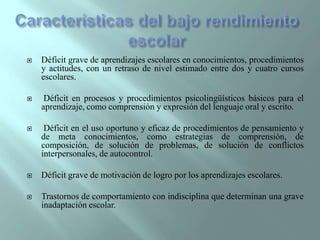 Características del bajo rendimiento escolarDéficit grave de aprendizajes escolares en conocimientos, procedimientos y actitudes, con un retraso de nivel estimado entre dos y cuatro cursos escolares. Déficit en procesos y procedimientos psicolingüísticos básicos para el aprendizaje, como comprensión y expresión del lenguaje oral y escrito. Déficit en el uso oportuno y eficaz de procedimientos de pensamiento y de meta conocimientos, como estrategias de comprensión, de composición, de solución de problemas, de solución de conflictos interpersonales, de autocontrol.Déficit grave de motivación de logro por los aprendizajes escolares.Trastornos de comportamiento con indisciplina que determinan una grave inadaptación escolar.
