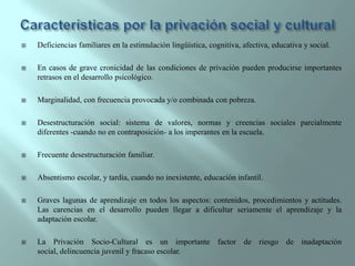 Características por la privación social y culturalDeficiencias familiares en la estimulación lingüística, cognitiva, afectiva, educativa y social.En casos de grave cronicidad de las condiciones de privación pueden producirse importantes retrasos en el desarrollo psicológico.Marginalidad, con frecuencia provocada y/o combinada con pobreza.Desestructuración social: sistema de valores, normas y creencias sociales parcialmente diferentes -cuando no en contraposición- a los imperantes en la escuela.Frecuente desestructuración familiar.Absentismo escolar, y tardía, cuando no inexistente, educación infantil.Graves lagunas de aprendizaje en todos los aspectos: contenidos, procedimientos y actitudes. Las carencias en el desarrollo pueden llegar a dificultar seriamente el aprendizaje y la adaptación escolar.La Privación Socio-Cultural es un importante factor de riesgo de inadaptación social, delincuencia juvenil y fracaso escolar.