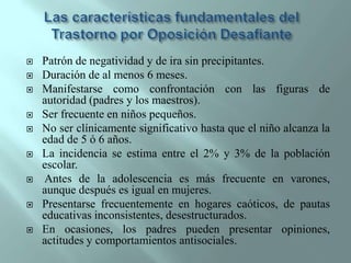 Las características fundamentales del Trastorno por Oposición DesafiantePatrón de negatividad y de ira sin precipitantes.Duración de al menos 6 meses.Manifestarse como confrontación con las figuras de autoridad (padres y los maestros).Ser frecuente en niños pequeños.No ser clínicamente significativo hasta que el niño alcanza la edad de 5 ó 6 años.La incidencia se estima entre el 2% y 3% de la población escolar.Antes de la adolescencia es más frecuente en varones, aunque después es igual en mujeres.Presentarse frecuentemente en hogares caóticos, de pautas educativas inconsistentes, desestructurados.En ocasiones, los padres pueden presentar opiniones, actitudes y comportamientos antisociales.