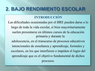 2. BAJO RENDIMIENTO ESCOLARINTRODUCCIÓN Las dificultades ocasionadas por el BRE pueden darse a lolargo de toda la vida escolar, si bien mayoritariamentesuelen presentarse en últimos cursos de la educación primaria y durante laadolescencia, en el transcurso de procesos educativosintencionales de enseñanza y aprendizaje, formales yescolares, en los que interfieren o impiden el logro delaprendizaje que es el objetivo fundamental de dichosprocesos.