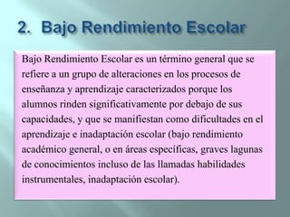 Bajo Rendimiento EscolarBajo Rendimiento Escolar es un término general que serefiere a un grupo de alteraciones en los procesos deenseñanza y aprendizaje caracterizados porque losalumnos rinden significativamente por debajo de suscapacidades, y que se manifiestan como dificultades en elaprendizaje e inadaptación escolar (bajo rendimientoacadémico general, o en áreas específicas, graves lagunasde conocimientos incluso de las llamadas habilidadesinstrumentales, inadaptación escolar).