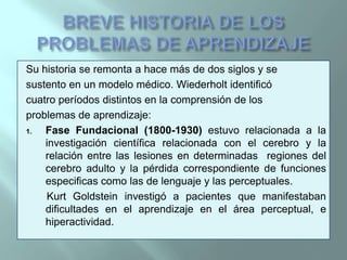 BREVE HISTORIA DE LOS PROBLEMAS DE APRENDIZAJESu historia se remonta a hace más de dos siglos y sesustento en un modelo médico. Wiederholt identificócuatro períodos distintos en la comprensión de losproblemas de aprendizaje:Fase Fundacional (1800-1930) estuvo relacionada a la investigación científica relacionada con el cerebro y la relación entre las lesiones en determinadas  regiones del cerebro adulto y la pérdida correspondiente de funciones especificas como las de lenguaje y las perceptuales.KurtGoldstein investigó a pacientes que manifestaban dificultades en el aprendizaje en el área perceptual, e hiperactividad.