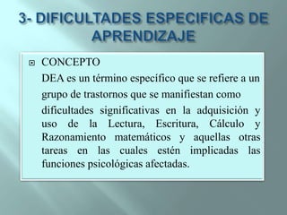 3- DIFICULTADES ESPECIFICAS DE APRENDIZAJECONCEPTO	DEA es un término específico que se refiere a ungrupo de trastornos que se manifiestan comodificultades significativas en la adquisición y uso de la Lectura, Escritura, Cálculo y Razonamiento matemáticos y aquellas otras tareas en las cuales estén implicadas las funciones psicológicas afectadas. 