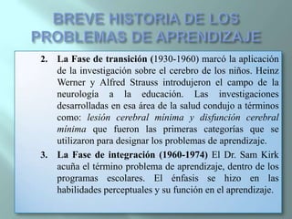 BREVE HISTORIA DE LOS PROBLEMAS DE APRENDIZAJELa Fase de transición (1930-1960) marcó la aplicación de la investigación sobre el cerebro de los niños. Heinz Werner y Alfred Strauss introdujeron el campo de la neurología a la educación. Las investigaciones desarrolladas en esa área de la salud condujo a términos como: lesión cerebral mínima y disfunción cerebral mínima que fueron las primeras categorías que se utilizaron para designar los problemas de aprendizaje.La Fase de integración (1960-1974) El Dr. Sam Kirk acuña el término problema de aprendizaje, dentro de los programas escolares. El énfasis se hizo en las habilidades perceptuales y su función en el aprendizaje.