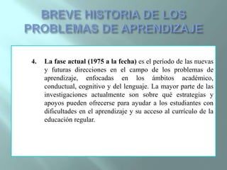 BREVE HISTORIA DE LOS PROBLEMAS DE APRENDIZAJELa fase actual (1975 a la fecha) es el período de las nuevas y futuras direcciones en el campo de los problemas de aprendizaje, enfocadas en los ámbitos académico, conductual, cognitivo y del lenguaje. La mayor parte de las investigaciones actualmente son sobre qué estrategias y apoyos pueden ofrecerse para ayudar a los estudiantes con dificultades en el aprendizaje y su acceso al currículo de la educación regular.