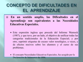 CONCEPTO DE DIFICULTADES EN EL  APRENDIZAJEEn un sentido amplio, las Dificultades en el Aprendizaje son equivalentes a las Necesidades Educativas Especiales. Esta expresión inglesa que procede del Informe Warnock  (1987), y que tuvo, por un lado, el objetivo de unificar todas las categorías tradicionales de la Educación Especial; y por otro, suprimir etiquetas de escaso valor nosológico, a veces, y de efectos nocivos sobre los alumnos y el curso de sus problemas.El concepto Necesidades Educativas Especiales, fue acogido por la Declaración de Salamanca de 1994.