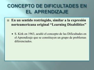 CONCEPTO DE DIFICULTADES EN EL  APRENDIZAJEEn un sentido restringido, similar a la expresión norteamericana original “LearningDisabilities”S. Kirk en 1963, acuñó el concepto de las Dificultades en el Aprendizaje que se constituyen un grupo de problemas diferenciados.