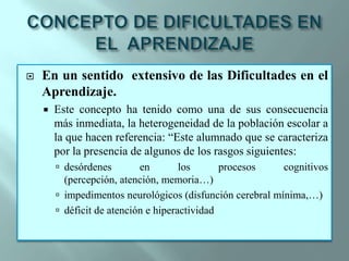 CONCEPTO DE DIFICULTADES EN EL  APRENDIZAJEEn un sentido  extensivo de las Dificultades en el Aprendizaje.Este concepto ha tenido como una de sus consecuencia más inmediata, la heterogeneidad de la población escolar a la que hacen referencia: “Este alumnado que se caracteriza por la presencia de algunos de los rasgos siguientes:desórdenes en los procesos cognitivos (percepción, atención, memoria…)impedimentos neurológicos (disfunción cerebral mínima,…)déficit de atención e hiperactividad 