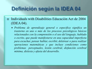 Definición según la IDEA 04IndividualswithDisabilities Educación Act de 2004 (IDEA 04).Problema de aprendizaje general o especifica significa un trastorno en uno o más de los procesos psicológicos básicos relacionados con la comprensión o el uso del lenguaje, hablado o escrito, que puede manifestarse en una capacidad imperfecta para escuchar, pensar hablar, escribir, deletrear o para realizar operaciones matemáticas y que incluye condiciones como problemas  perceptuales, lesión cerebral, disfunción cerebral mínima, dislexia y afasia del desarrollo.