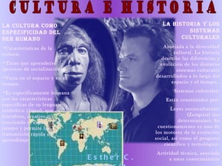 LA CULTURA COMO                                   LA HISTORIA Y LOS
ESPECIFICIDAD DEL                                         SISTEMAS
SER HUMANO                                              CULTURALES
•Características de la                            Asociada a la diversidad
cultura:                                              cultural. La historia
                                                 describe las diferencias y
•Tiene que aprenderse                           evolución de los distintos
(proceso de socialización)                              sistemas culturales
•Varía en el espacio y en el                   desarrollados a lo largo del
tiempo.                                              espacio y el tiempo.

•Es específicamente humana                             Sistemas culturales:
por las características                             Están constituidos por:
específicas de su lenguaje
simbólico ( lógos ), que es                           Leyes socioculturales
fructífero, creativo,                                         (Zeitgeist) (no
trasciende el espacio y el                                deterministas). Su
tiempo y permite la                             cuestionamiento es uno de
transmisión rápida del                         los motores de la evolución
aprendizaje                                    social, así como el progreso
                                                   científico y tecnológico.
                                               Actividad técnica, asociada
                               E s the r C .        a unos conocimientos
 