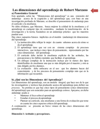 1Las dimensiones del aprendizaje de Robert Marzano
a) Panorámica General
Este apartado, sobre las “Dimensiones del aprendizaje” es una extensión del
andamiaje acerca de la cognición y del aprendizaje que, con base en una
investigación profunda de Marzano, se describe el pensamiento de andamiaje para
el currículo y la enseñanza.
No debe olvidarse, que Marzano, busca mejorar la calidad de la enseñanza y el
aprendizaje en cualquier tipo de contenidos, mediante la transformación de la
investigación y la teoría; basándose en un andamiaje práctico que los maestros
puedan usar.
Hay cinco supuestos básicos implícitos en el modelo (andamiaje) de dimensiones
del Aprendizaje:
1. La instrucción debe reflejar lo mejor de cuanto sabemos acerca de cómo se
da el aprendizaje.
2. El aprendizaje tiene que ver con un sistema complejo de procesos
interactivos, que incluye cinco tipos de pensamiento, representados por las
cinco dimensiones del aprendizaje.
3. El currículo debe incluir la enseñanza explícita de las actitudes, las
percepciones y los hábitos mentales que facilitan el aprendizaje.
4. Un enfoque complejo de la instrucción incluye por lo menos dos tipos
identificables de enseñanza: una que es más dirigida por el maestro y otra es
más dirigida porlos alumnos.
5. La evaluación debe enfocarse en el uso que los alumnos hacen del
conocimiento y de los procesos de pensamiento complejo más que en la
información que recuerden.
b) ¿Qué son las Dimensiones del Aprendizaje?
Las dimensiones del aprendizaje, son un modelo integral, que hace uso de lo que
los investigadores y teóricos han producido acerca del aprendizaje para definir sus
procesos. Su premisa es que hay cinco tipos de pensamiento (cinco dimensiones
del aprendizaje) que son esenciales para un aprendizaje exitoso. Apoyarse, en dicho
andamiaje ayuda a:
• Mantener el foco sobreel aprendizaje
• Estudiar el proceso deaprendizaje
• Plantear un currículo, una enseñanza y una forma de evaluación que tome
en cuenta los cinco aspectos críticos del aprendizaje.
A continuación se presenta un breve vistazo de las cinco dimensiones del
aprendizaje.
Dimensión 1: Actitudes y percepciones.
 