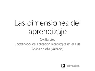 Las dimensiones del 
aprendizaje 
Ovi Barceló 
Coordinador de Aplicación Tecnológica en el Aula 
Grupo Sorolla (Valencia) 
@ovibarcelo 
 