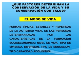 ¿QUÉ FACTORES DETERMINAN LA
CONSERVACIÓN DE LA VIDA Y SU
CONSERVACIÓN CON SALUD?
EL MODO DE VIDA
FORMAS TÍPICAS, ESTABLES Y REPETIDAS
DE LA ACTIVIDAD VITAL DE LAS PERSONAS
DETERMINANADAS POR LAS
CARACTERÍSTICAS DE LA FORMACIÓN
SOCIOECONÓMICA: NIVEL DE VIDA, TIPO DE
VIVIENDA, DIVERSION, TIPO DE EDUCACION
TIPÓ CAPACIDAD ADQUISITIVA…
 