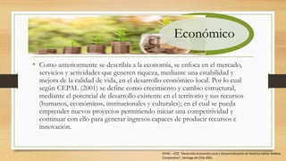 • Como anteriormente se describía a la economía, se enfoca en el mercado,
servicios y actividades que generen riqueza, mediante una estabilidad y
mejora de la calidad de vida, en el desarrollo económico local. Por lo cual
según CEPAL (2001) se define como crecimiento y cambio estructural,
mediante el potencial de desarrollo existente en el territorio y sus recursos
(humanos, económicos, institucionales y culturales); en el cual se pueda
emprender nuevos proyectos permitiendo iniciar una competitividad y
continuar con ello para generar ingresos capaces de producir recursos e
innovación.
Económico
CEPAL – GTZ, “Desarrollo Economito Local y Descentralización en América Latina: Análisis
Comparativo”, Santiago de Chile 2001.
 
