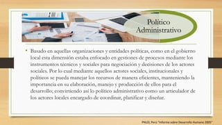 • Basado en aquellas organizaciones y entidades políticas, como en el gobierno
local esta dimensión estaba enfocado en gestiones de procesos mediante los
instrumentos técnicos y sociales para negociación y decisiones de los actores
sociales. Por lo cual mediante aquellos actores sociales, institucionales y
políticos se pueda manejar los recursos de manera eficientes, manteniendo la
importancia en su elaboración, manejo y producción de ellos para el
desarrollo; convirtiendo así lo político administrativo como un articulador de
los actores locales encargado de coordinar, planificar y diseñar.
Político
Administrativo
PNUD, Perú “Informe sobre Desarrollo Humano 2005”
 