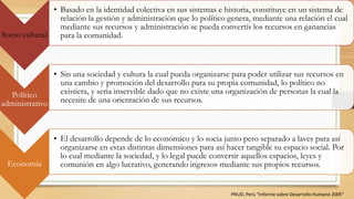 Socio-cultural
• Basado en la identidad colectiva en sus sistemas e historia, constituye en un sistema de
relación la gestión y administración que lo político genera, mediante una relación el cual
mediante sus recursos y administración se pueda convertís los recursos en ganancias
para la comunidad.
Político
administrativo
• Sin una sociedad y cultura la cual pueda organizarse para poder utilizar sus recursos en
una cambio y promoción del desarrollo para su propia comunidad, lo político no
existiera, y seria inservible dado que no existe una organización de personas la cual la
necesite de una orientación de sus recursos.
Economía
• El desarrollo depende de lo económico y lo socia junto pero separado a laves para así
organizarse en estas distintas dimensiones para así hacer tangible su espacio social. Por
lo cual mediante la sociedad, y lo legal puede convertir aquellos espacios, leyes y
comunión en algo lucrativo, generando ingresos mediante sus propios recursos.
PNUD, Perú “Informe sobre Desarrollo Humano 2005”
 
