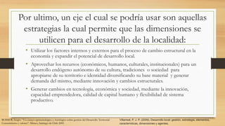 Por ultimo, un eje el cual se podría usar son aquellas
estrategias la cual permite que las dimensiones se
utilicen para el desarrollo de la localidad:
• Utilizar los factores internos y externos para el proceso de cambio estructural en la
economía y expandir el potencial de desarrollo local.
• Aprovechar los recursos (económicos, humanos, culturales, institucionales) para un
desarrollo endógeno autónomo de su cultura, tradiciones o sociedad para
apropiarse de su territorio e identidad diversificando su base material y generar
demanda del mismo, mediante innovación y cambios estructurales.
• Generar cambios en tecnología, económica y sociedad, mediante la innovación,
capacidad emprendedora, calidad de capital humano y flexibilidad de sistema
productivo.
Villarreal, P. J. P. (2009). Desarrollo local: gestión, estrategia, elementos,
características, dimensiones y agentes.
BOISIER, Sergio: “Un ensayo epistemológico y Axiológico sobre gestión del Desarrollo Territorial:
Conocimiento y valores”. Mimeo, Santiago de Chile 2005
 
