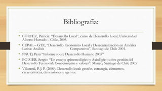 Bibliografía:
• CORTEZ, Patricia: “Desarrollo Local”, curso de Desarrollo Local, Universidad
Alberto Hurtado – Chile, 2005.
• CEPAL – GTZ, “Desarrollo Economito Local y Descentralización en América
Latina: Análisis Comparativo”, Santiago de Chile 2001.
• PNUD, Perú “Informe sobre Desarrollo Humano 2005”
• BOISIER, Sergio: “Un ensayo epistemológico y Axiológico sobre gestión del
Desarrollo Territorial: Conocimiento y valores”. Mimeo, Santiago de Chile 2005
• Villarreal, P. J. P. (2009). Desarrollo local: gestión, estrategia, elementos,
características, dimensiones y agentes.
 