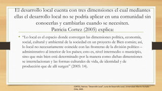 El desarrollo local cuenta con tres dimensiones el cual mediantes
ellas el desarrollo local no se podría aplicar en una comunidad sin
conocerlas y cambiarlas cuando se necesiten.
Patricia Cortez (2005) explica:
• “Lo local es el espacio donde convergen las dimensiones política, economía,
social, cultural y ambiental de la sociedad en un proyecto de Bien común; así,
lo local no necesariamente coincide con las fronteras de la división político –
administrativo al interior de los países; esto es, nivel intermedio o municipio,
sino que más bien está determinado por la manera como dichas dimensiones
se interrelacionan y las formas culturales de vida, de identidad y de
producción que de allí surgen” (2005: 14).
CORTEZ, Patricia: “Desarrollo Local”, curso de Desarrollo Local, Universidad Alberto Hurtado –
Chile, 2005.
 