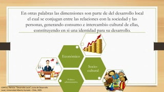 En otras palabras las dimensiones son parte de del desarrollo local
el cual se conjugan entre las relaciones con la sociedad y las
personas, generando consumo e intercambio cultural de ellas,
constituyendo en si una identidad para su desarrollo.
Político
administrativa
Socio-
cultural
Económico
CORTEZ, Patricia: “Desarrollo Local”, curso de Desarrollo
Local, Universidad Alberto Hurtado – Chile, 2005.
 