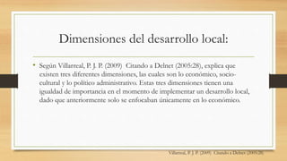 Dimensiones del desarrollo local:
• Según Villarreal, P. J. P. (2009) Citando a Delnet (2005:28), explica que
existen tres diferentes dimensiones, las cuales son lo económico, socio-
cultural y lo político administrativo. Estas tres dimensiones tienen una
igualdad de importancia en el momento de implementar un desarrollo local,
dado que anteriormente solo se enfocaban únicamente en lo económico.
Villarreal, P. J. P. (2009) Citando a Delnet (2005:28)
 