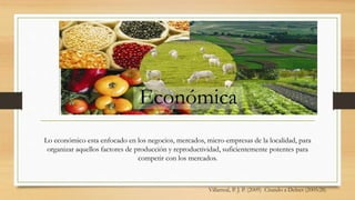 Villarreal, P. J. P. (2009) Citando a Delnet (2005:28)
Lo económico esta enfocado en los negocios, mercados, micro-empresas de la localidad, para
organizar aquellos factores de producción y reproductividad, suficientemente potentes para
competir con los mercados.
Económica
 