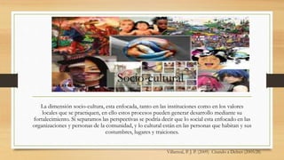 Villarreal, P. J. P. (2009) Citando a Delnet (2005:28)
La dimensión socio-cultura, esta enfocada, tanto en las instituciones como en los valores
locales que se practiquen, en ello estos procesos pueden generar desarrollo mediante su
fortalecimiento. Si separamos las perspectivas se podría decir que lo social esta enfocado en las
organizaciones y personas de la comunidad, y lo cultural están en las personas que habitan y sus
costumbres, lugares y traiciones.
Socio-cultural
 