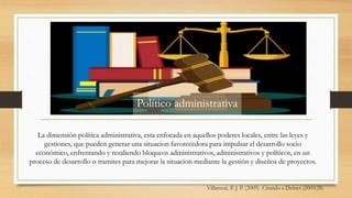 Villarreal, P. J. P. (2009) Citando a Delnet (2005:28)
La dimensión política administrativa, esta enfocada en aquellos poderes locales, entre las leyes y
gestiones, que pueden generar una situacion favorecedora para impulsar el desarrollo socio
económico, enfrentando y resaliendo bloqueos administrativos, administrativos y políticos, en un
proceso de desarrollo o tramites para mejorar la situacion mediante la gestión y diseños de proyectos.
Político administrativa
 