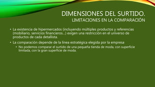 DIMENSIONES DEL SURTIDO.
LIMITACIONES EN LA COMPARACIÓN
• La existencia de hipermercados (incluyendo múltiples productos y referencias
(mobiliario, servicios financieros…) exigen una restricción en el universo de
productos de cada detallista.
• La comparación depende de la línea estratégica elegida por la empresa
• No podemos comparar el surtido de una pequeña tienda de moda, con superficie
limitada, con la gran superficie de moda.
 