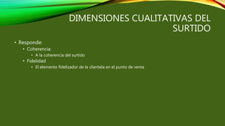 DIMENSIONES CUALITATIVAS DEL
SURTIDO
• Responde:
• Coherencia:
• A la coherencia del surtido
• Fidelidad
• El elemento fidelizador de la clientela en el punto de venta
 