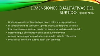 DIMENSIONES CUALITATIVAS DEL
SURTIDO. COHERENCIA
• Grado de complementariedad que tienen entre si las agrupaciones
• El comprador ha de conocer el tipo de productos del punto de venta
• Este conocimiento suele ser preciso en los productos básicos del surtido
• Determina que el comprador entre en el punto de venta
• Aunque existen algunos productos que pueden salir de coherencia
• Evalúa si los límites del surtido están bien definidos.
 