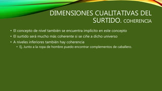 DIMENSIONES CUALITATIVAS DEL
SURTIDO. COHERENCIA
• El concepto de nivel también se encuentra implícito en este concepto
• El surtido será mucho más coherente si se ciñe a dicho universo
• A niveles inferiores también hay coherencia
• Ej. Junto a la ropa de hombre puedo encontrar complementos de caballero.
 