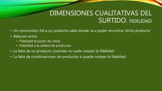 DIMENSIONES CUALITATIVAS DEL
SURTIDO. FIDELIDAD
• Un consumidor fiel a un producto sabe donde va a poder encontrar dicho producto
• Relación entre:
• Fidelidad al punto de venta
• Fidelidad a la cartera de productos
• La falta de un producto concreto no suele romper la fidelidad
• La falta de combinaciones de productos sí puede romper la fidelidad
 