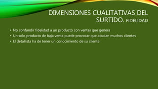 DIMENSIONES CUALITATIVAS DEL
SURTIDO. FIDELIDAD
• No confundir fidelidad a un producto con ventas que genera
• Un solo producto de baja venta puede provocar que acudan muchos clientes
• El detallista ha de tener un conocimiento de su cliente
 